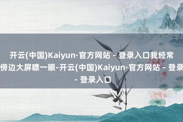 开云(中国)Kaiyun·官方网站 - 登录入口我经常常往傍边大屏瞟一眼-开云(中国)Kaiyun·官方网站 - 登录入口
