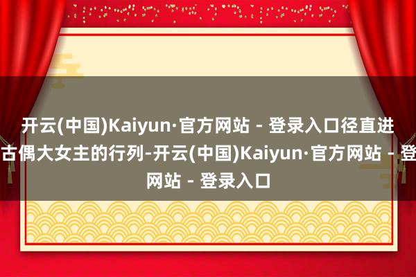 开云(中国)Kaiyun·官方网站 - 登录入口径直进入顶流古偶大女主的行列-开云(中国)Kaiyun·官方网站 - 登录入口