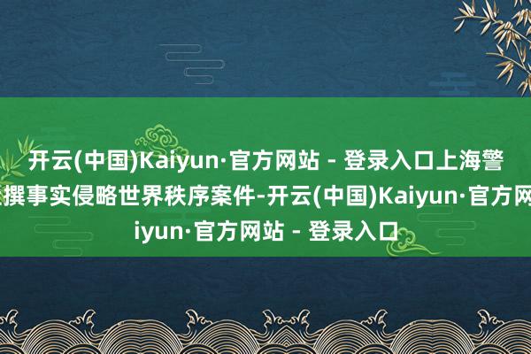 开云(中国)Kaiyun·官方网站 - 登录入口上海警方查处11起杜撰事实侵略世界秩序案件-开云(中国)Kaiyun·官方网站 - 登录入口