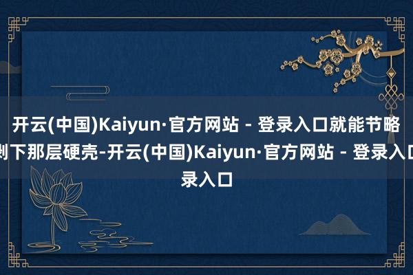 开云(中国)Kaiyun·官方网站 - 登录入口就能节略剥下那层硬壳-开云(中国)Kaiyun·官方网站 - 登录入口
