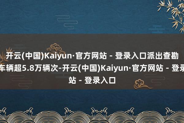 开云(中国)Kaiyun·官方网站 - 登录入口派出查勘援助车辆超5.8万辆次-开云(中国)Kaiyun·官方网站 - 登录入口