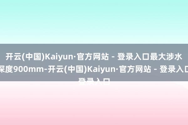 开云(中国)Kaiyun·官方网站 - 登录入口最大涉水深度900mm-开云(中国)Kaiyun·官方网站 - 登录入口