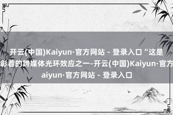 开云(中国)Kaiyun·官方网站 - 登录入口“这是咱们测量过的最彰着的跨媒体光环效应之一-开云(中国)Kaiyun·官方网站 - 登录入口