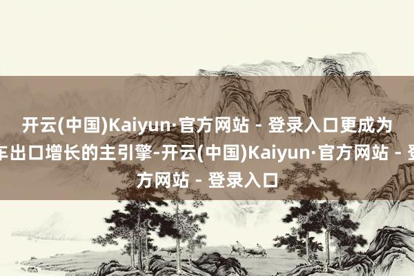 开云(中国)Kaiyun·官方网站 - 登录入口更成为我国汽车出口增长的主引擎-开云(中国)Kaiyun·官方网站 - 登录入口