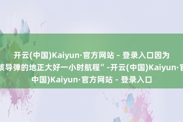 开云(中国)Kaiyun·官方网站 - 登录入口因为那处距离中国制造核导弹的地正大好一小时航程”-开云(中国)Kaiyun·官方网站 - 登录入口