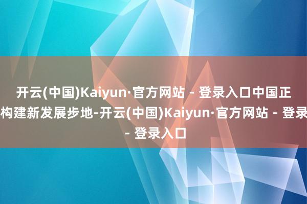 开云(中国)Kaiyun·官方网站 - 登录入口中国正加速构建新发展步地-开云(中国)Kaiyun·官方网站 - 登录入口