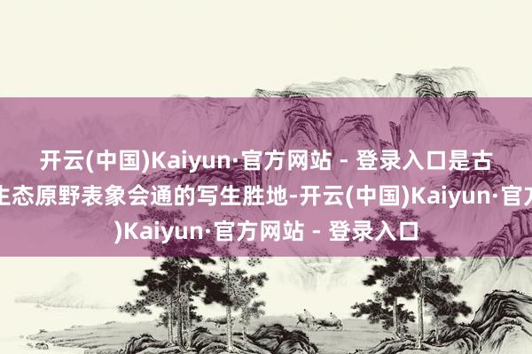 开云(中国)Kaiyun·官方网站 - 登录入口是古徽州文化遗存与生态原野表象会通的写生胜地-开云(中国)Kaiyun·官方网站 - 登录入口