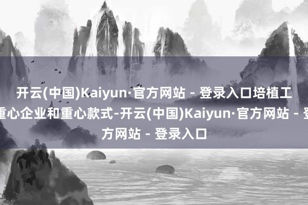 开云(中国)Kaiyun·官方网站 - 登录入口培植工作出口重心企业和重心款式-开云(中国)Kaiyun·官方网站 - 登录入口