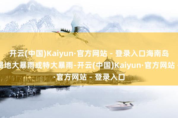 开云(中国)Kaiyun·官方网站 - 登录入口海南岛中南部等局地大暴雨或特大暴雨-开云(中国)Kaiyun·官方网站 - 登录入口
