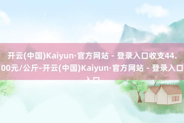 开云(中国)Kaiyun·官方网站 - 登录入口收支44.00元/公斤-开云(中国)Kaiyun·官方网站 - 登录入口