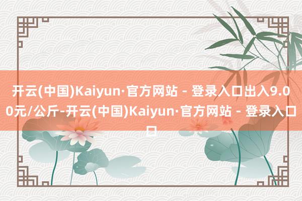 开云(中国)Kaiyun·官方网站 - 登录入口出入9.00元/公斤-开云(中国)Kaiyun·官方网站 - 登录入口
