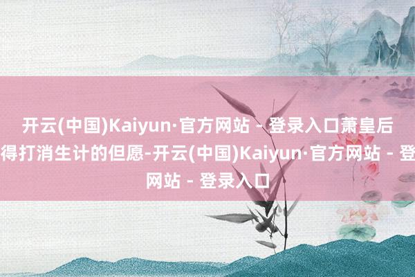 开云(中国)Kaiyun·官方网站 - 登录入口萧皇后依然莫得打消生计的但愿-开云(中国)Kaiyun·官方网站 - 登录入口