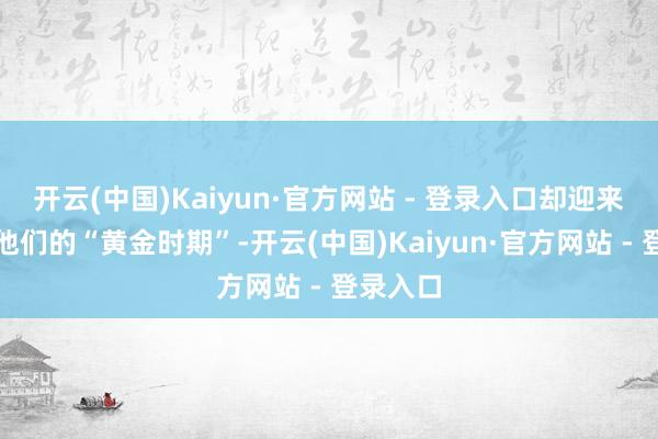 开云(中国)Kaiyun·官方网站 - 登录入口却迎来了属于他们的“黄金时期”-开云(中国)Kaiyun·官方网站 - 登录入口