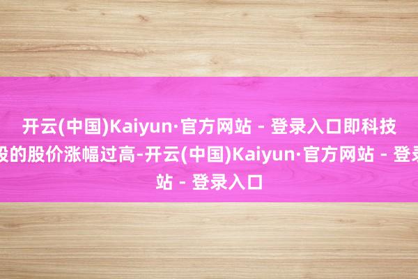 开云(中国)Kaiyun·官方网站 - 登录入口即科技龙头股的股价涨幅过高-开云(中国)Kaiyun·官方网站 - 登录入口
