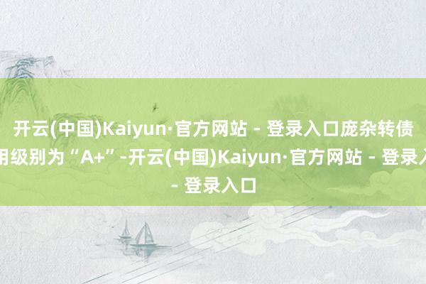 开云(中国)Kaiyun·官方网站 - 登录入口庞杂转债信用级别为“A+”-开云(中国)Kaiyun·官方网站 - 登录入口
