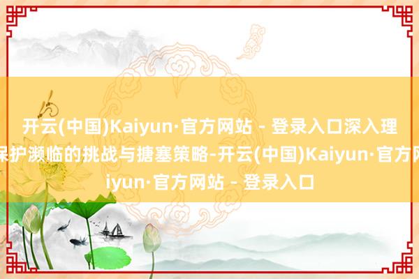开云(中国)Kaiyun·官方网站 - 登录入口深入理会了文化遗产保护濒临的挑战与搪塞策略-开云(中国)Kaiyun·官方网站 - 登录入口