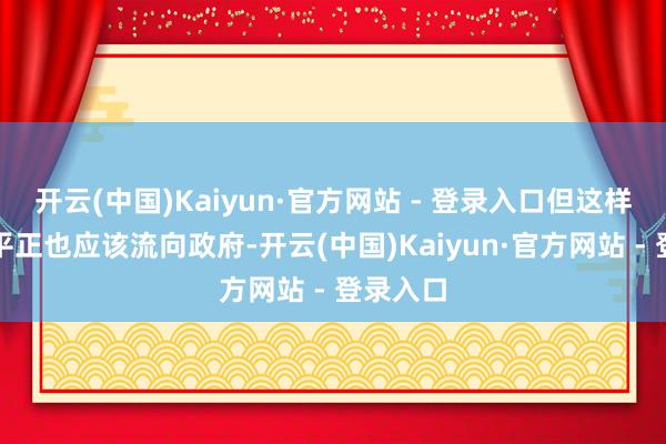 开云(中国)Kaiyun·官方网站 - 登录入口但这样作念的平正也应该流向政府-开云(中国)Kaiyun·官方网站 - 登录入口