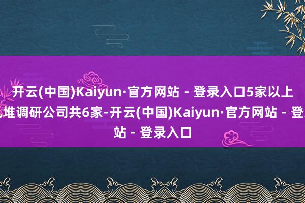 开云(中国)Kaiyun·官方网站 - 登录入口5家以上基金扎堆调研公司共6家-开云(中国)Kaiyun·官方网站 - 登录入口