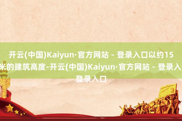 开云(中国)Kaiyun·官方网站 - 登录入口以约150米的建筑高度-开云(中国)Kaiyun·官方网站 - 登录入口
