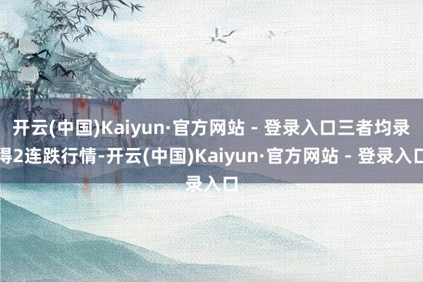 开云(中国)Kaiyun·官方网站 - 登录入口三者均录得2连跌行情-开云(中国)Kaiyun·官方网站 - 登录入口
