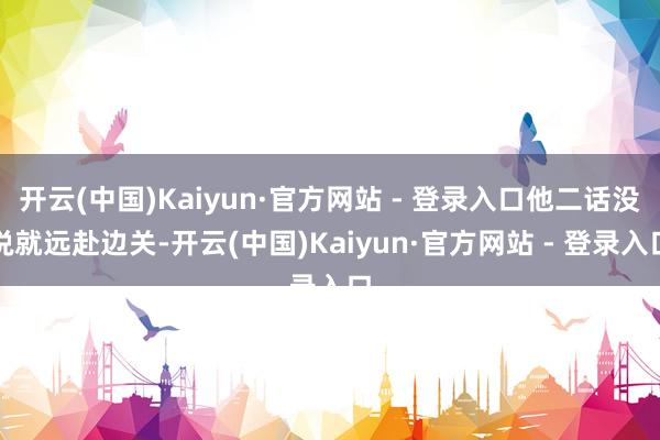 开云(中国)Kaiyun·官方网站 - 登录入口他二话没说就远赴边关-开云(中国)Kaiyun·官方网站 - 登录入口