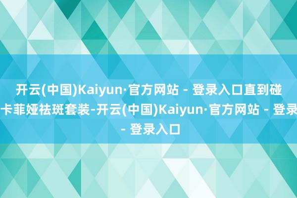 开云(中国)Kaiyun·官方网站 - 登录入口直到碰见露卡菲娅祛斑套装-开云(中国)Kaiyun·官方网站 - 登录入口
