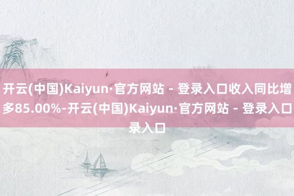 开云(中国)Kaiyun·官方网站 - 登录入口收入同比增多85.00%-开云(中国)Kaiyun·官方网站 - 登录入口