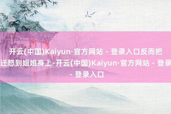 开云(中国)Kaiyun·官方网站 - 登录入口反而把火气迁怒到姐姐身上-开云(中国)Kaiyun·官方网站 - 登录入口
