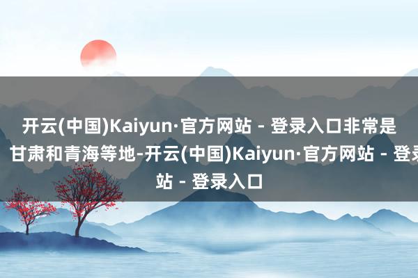 开云(中国)Kaiyun·官方网站 - 登录入口非常是陕西、甘肃和青海等地-开云(中国)Kaiyun·官方网站 - 登录入口