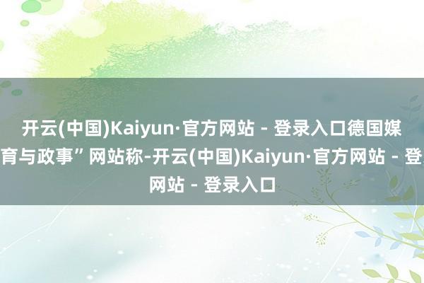 开云(中国)Kaiyun·官方网站 - 登录入口德国媒体“体育与政事”网站称-开云(中国)Kaiyun·官方网站 - 登录入口