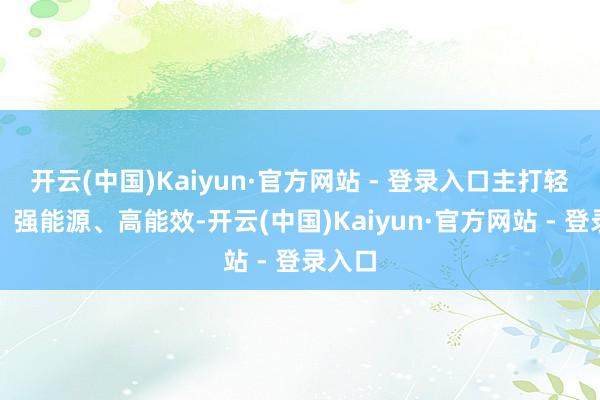开云(中国)Kaiyun·官方网站 - 登录入口主打轻量化、强能源、高能效-开云(中国)Kaiyun·官方网站 - 登录入口