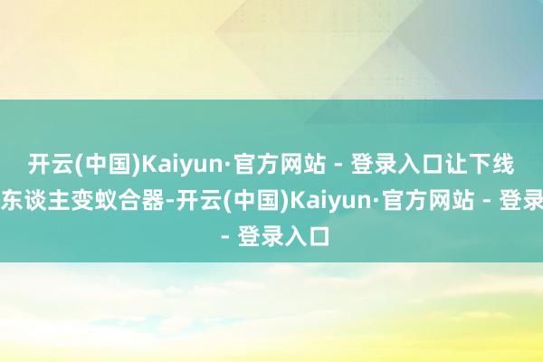 开云(中国)Kaiyun·官方网站 - 登录入口让下线机器东谈主变蚁合器-开云(中国)Kaiyun·官方网站 - 登录入口