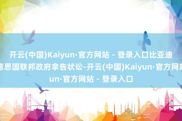 开云(中国)Kaiyun·官方网站 - 登录入口比亚迪已幽闲对好意思国联邦政府拿告状讼-开云(中国)Kaiyun·官方网站 - 登录入口