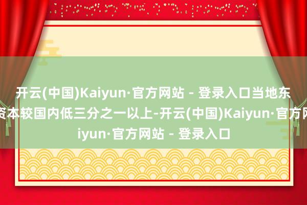 开云(中国)Kaiyun·官方网站 - 登录入口当地东谈主工、动力资本较国内低三分之一以上-开云(中国)Kaiyun·官方网站 - 登录入口
