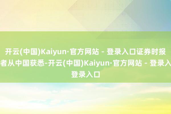 开云(中国)Kaiyun·官方网站 - 登录入口证券时报记者从中国获悉-开云(中国)Kaiyun·官方网站 - 登录入口