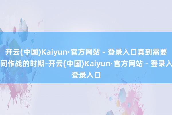 开云(中国)Kaiyun·官方网站 - 登录入口真到需要协同作战的时期-开云(中国)Kaiyun·官方网站 - 登录入口