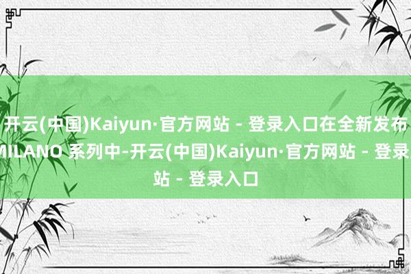 开云(中国)Kaiyun·官方网站 - 登录入口在全新发布的 MILANO 系列中-开云(中国)Kaiyun·官方网站 - 登录入口