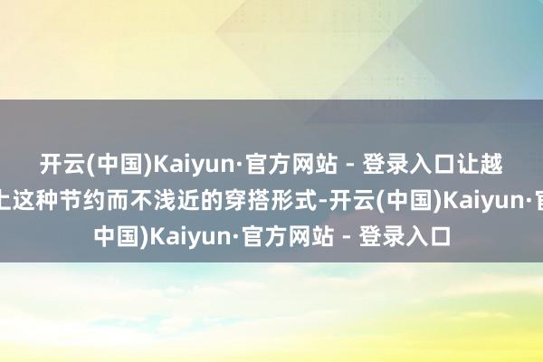 开云(中国)Kaiyun·官方网站 - 登录入口让越来越多东说念主爱上这种节约而不浅近的穿搭形式-开云(中国)Kaiyun·官方网站 - 登录入口